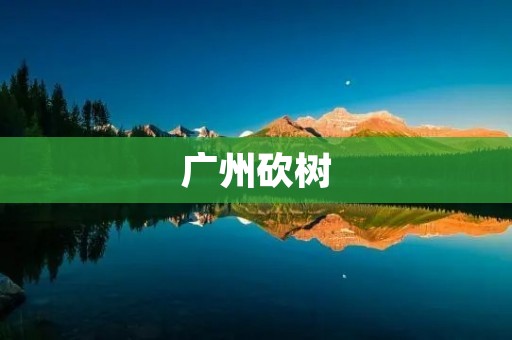 广州砍树:城市绿化的挑战与思考 广州砍树:城市绿化的挑战与思考