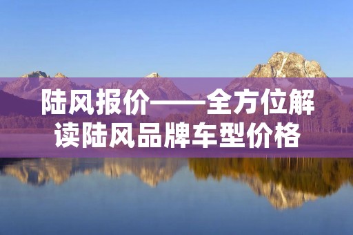 陆风报价——全方位解读陆风品牌车型价格 陆风报价——全方位解读陆风品牌车型价格