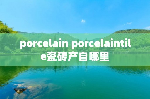 porcelain porcelaintile瓷砖产自哪里