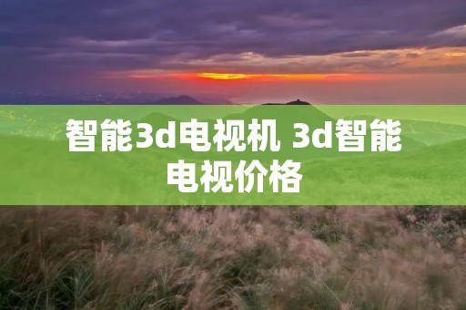 智能3d电视机 3d智能电视价格 智能3d电视机 3d智能电视价格
