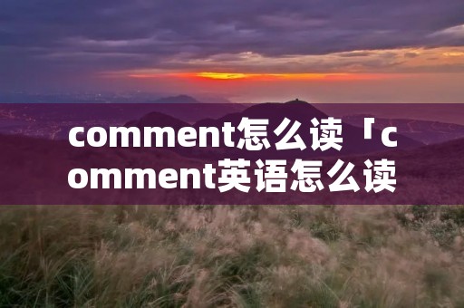 comment怎么读「comment英语怎么读」 comment怎么读「comment英语怎么读」