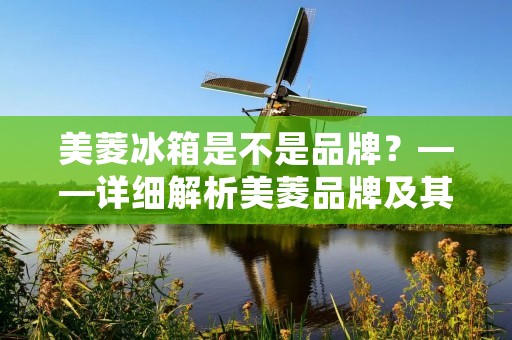 美菱冰箱是不是品牌？——详细解析美菱品牌及其冰箱产品