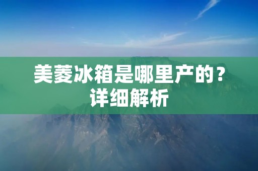 美菱冰箱是哪里产的?详细解析 美菱冰箱是哪里产的?详细解析