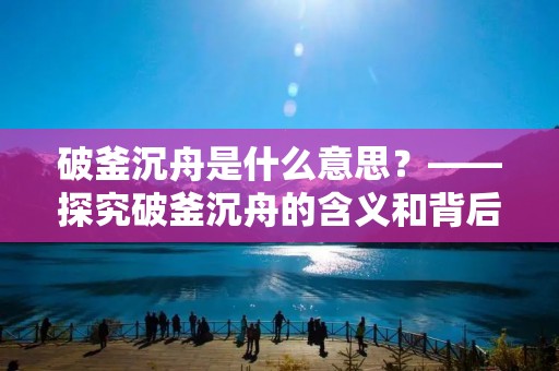 破釜沉舟是什么意思?——探究破釜沉舟的含义和背后的精神