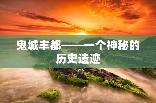 鬼城丰都——一个神秘的历史遗迹 鬼城丰都——一个神秘的历史遗迹