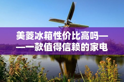 美菱冰箱性价比高吗——一款值得信赖的家电品牌 美菱冰箱性价比高吗——一款值得信赖的家电品牌