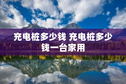 充电桩多少钱 充电桩多少钱一台家用 充电桩多少钱 充电桩多少钱一台家用