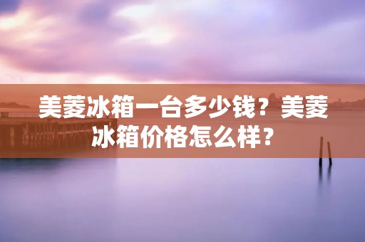美菱冰箱一台多少钱?美菱冰箱价格怎么样? 美菱冰箱一台多少钱?美菱冰箱价格怎么样?