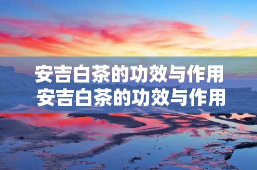 安吉白茶的功效与作用 安吉白茶的功效与作用及禁忌症