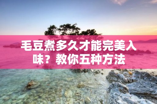 毛豆煮多久才能完美入味?教你五种方法 毛豆煮多久才能完美入味?教你五种方法
