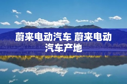 蔚来电动汽车 蔚来电动汽车产地 蔚来电动汽车 蔚来电动汽车产地