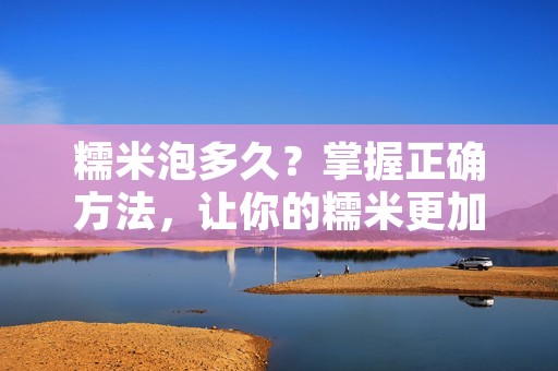 糯米泡多久？掌握正确方法，让你的糯米更加美味！