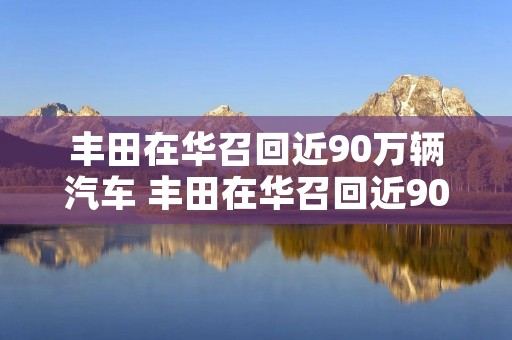 丰田在华召回近90万辆汽车 丰田在华召回近90万辆汽车 丰田在华召回近90万辆汽车 丰田在华召回近90万辆汽车