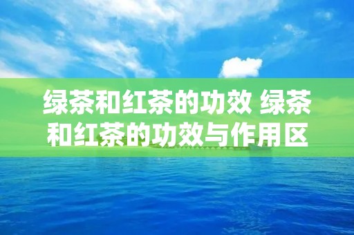 绿茶和红茶的功效 绿茶和红茶的功效与作用区别