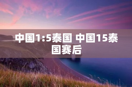 中国1:5泰国 中国15泰国赛后