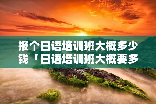 报个日语培训班大概多少钱「日语培训班大概要多少钱」