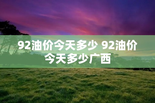 92油价今天多少 92油价今天多少广西