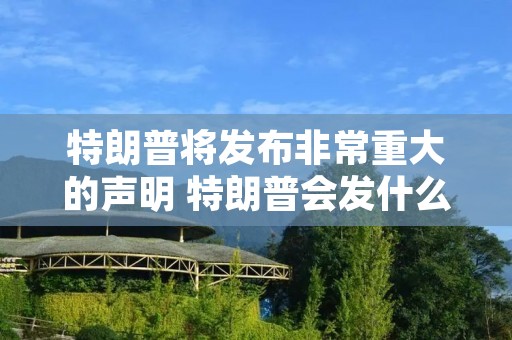 特朗普将发布非常重大的声明 特朗普会发什么声明