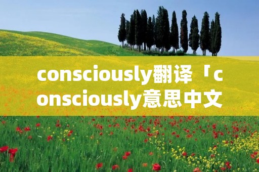consciously翻译「consciously意思中文翻译」