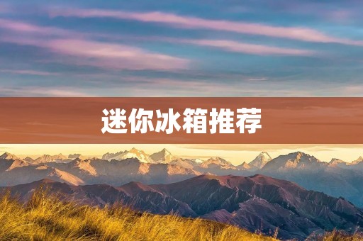 迷你冰箱推荐:哪个品牌最好? 迷你冰箱推荐:哪个品牌最好?