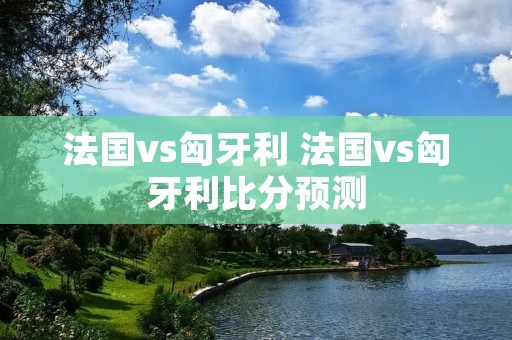 法国vs匈牙利 法国vs匈牙利比分预测 法国vs匈牙利 法国vs匈牙利比分预测