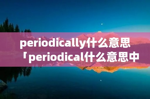 periodically什么意思「periodical什么意思中文翻译」 periodically什么意思「periodical什么意思中文翻译」