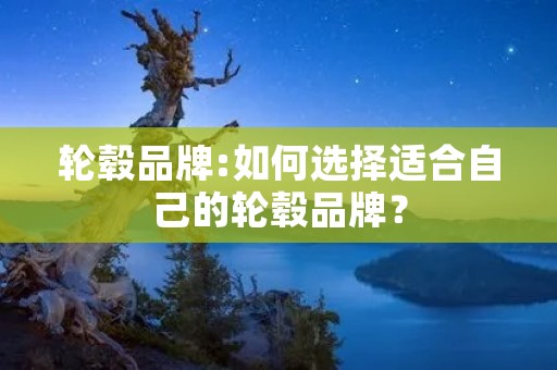 轮毂品牌:如何选择适合自己的轮毂品牌? 轮毂品牌:如何选择适合自己的轮毂品牌?