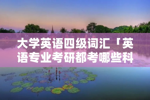 大学英语四级词汇「英语专业考研都考哪些科目」 大学英语四级词汇「英语专业考研都考哪些科目」