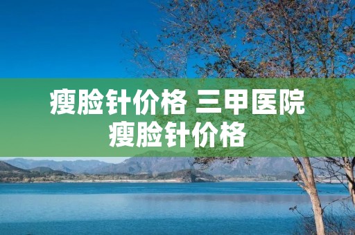 瘦脸针价格 三甲医院瘦脸针价格