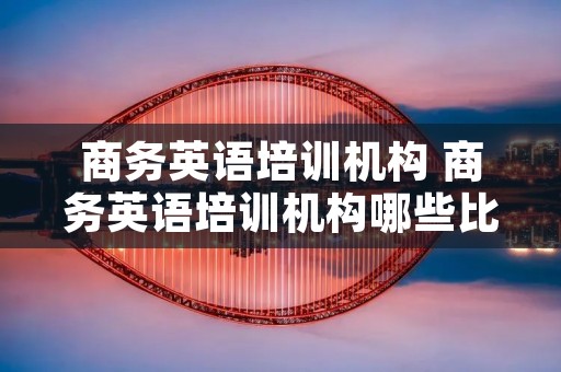 商务英语培训机构 商务英语培训机构哪些比较好