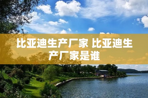 比亚迪生产厂家 比亚迪生产厂家是谁