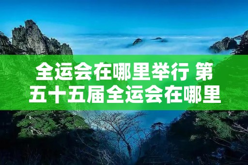 全运会在哪里举行 第五十五届全运会在哪里举行 全运会在哪里举行 第五十五届全运会在哪里举行