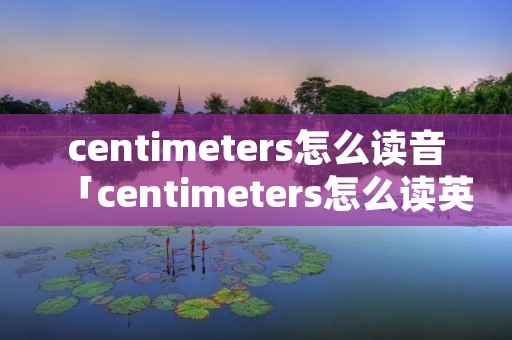 centimeters怎么读音「centimeters怎么读英语」 centimeters怎么读音「centimeters怎么读英语」