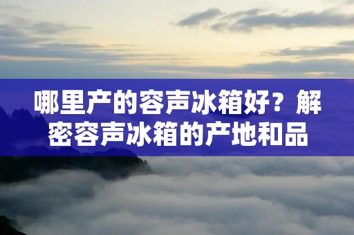 哪里产的容声冰箱好？解密容声冰箱的产地和品质