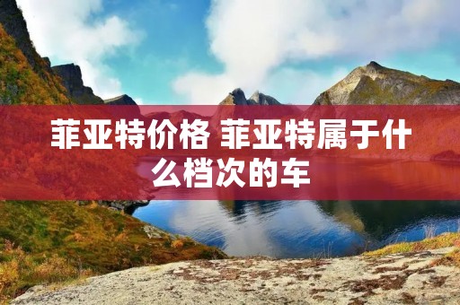 菲亚特价格 菲亚特属于什么档次的车 菲亚特价格 菲亚特属于什么档次的车