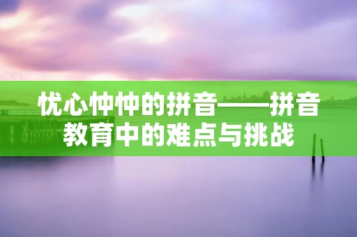 忧心忡忡的拼音——拼音教育中的难点与挑战 忧心忡忡的拼音——拼音教育中的难点与挑战