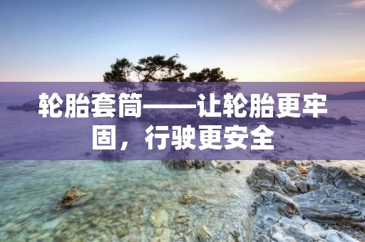 轮胎套筒——让轮胎更牢固，行驶更安全