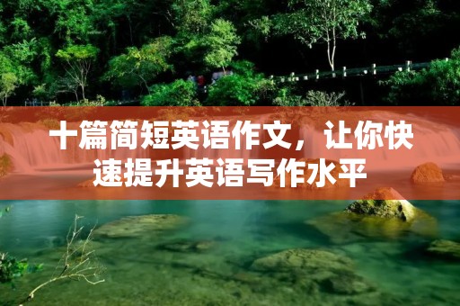 十篇简短英语作文,让你快速提升英语写作水平 十篇简短英语作文,让你快速提升英语写作水平