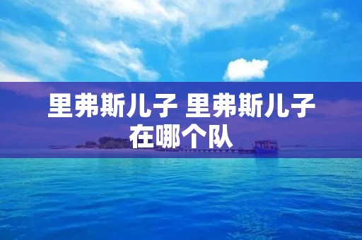 里弗斯儿子 里弗斯儿子在哪个队 里弗斯儿子 里弗斯儿子在哪个队