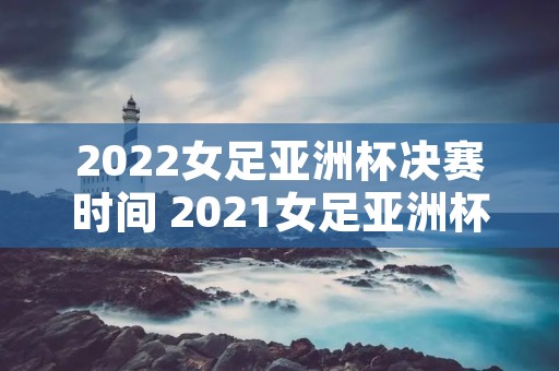 2022女足亚洲杯决赛时间 2021女足亚洲杯