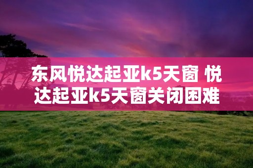 东风悦达起亚k5天窗 悦达起亚k5天窗关闭困难故障维修案例