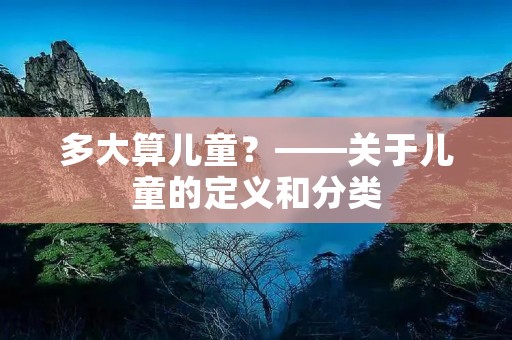 多大算儿童?——关于儿童的定义和分类 多大算儿童?——关于儿童的定义和分类