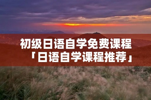 初级日语自学免费课程「日语自学课程推荐」
