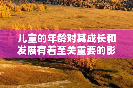 儿童的年龄对其成长和发展有着至关重要的影响 儿童的年龄对其成长和发展有着至关重要的影响