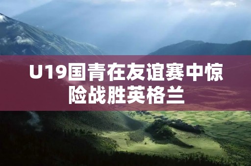 U19国青在友谊赛中惊险战胜英格兰