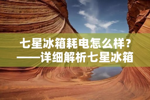 七星冰箱耗电怎么样？——详细解析七星冰箱的耗电情况