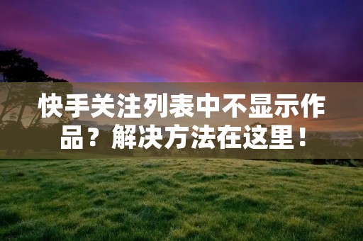 快手关注列表中不显示作品?解决方法在这里!