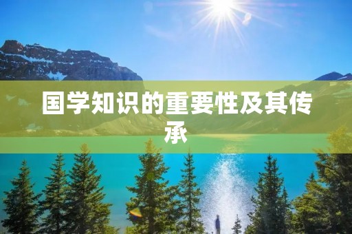 国学知识的重要性及其传承 国学知识的重要性及其传承