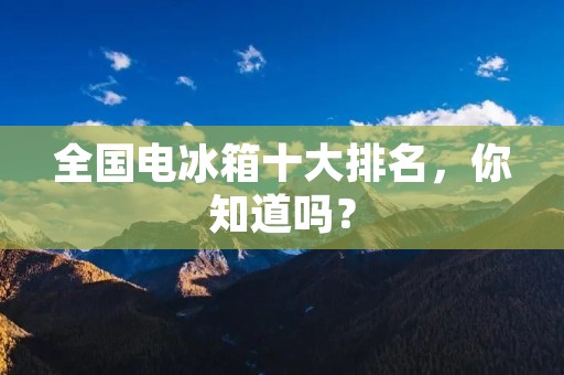 全国电冰箱十大排名，你知道吗？
