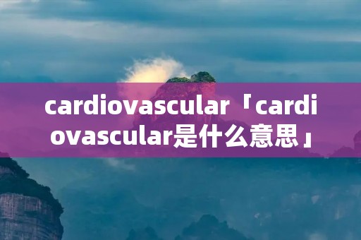 cardiovascular「cardiovascular是什么意思」 cardiovascular「cardiovascular是什么意思」
